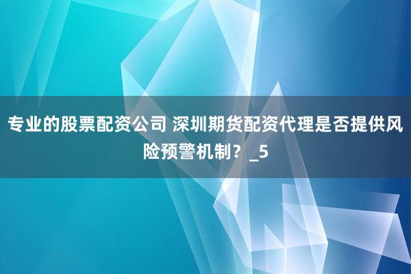 专业的股票配资公司 深圳期货配资代理是否提供风险预警机制？_5