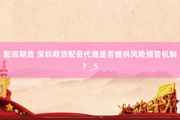配资期货 深圳期货配资代理是否提供风险预警机制？_5