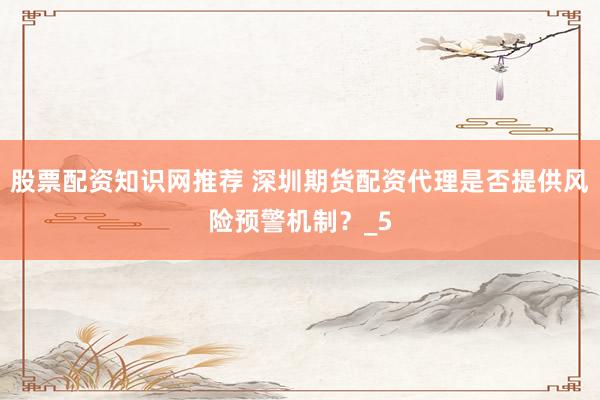股票配资知识网推荐 深圳期货配资代理是否提供风险预警机制？_5