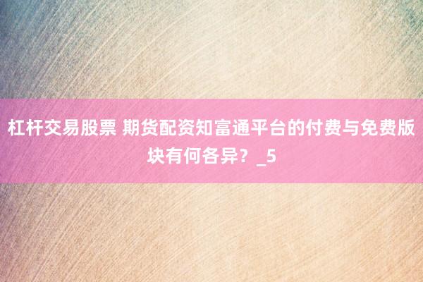 杠杆交易股票 期货配资知富通平台的付费与免费版块有何各异？_5