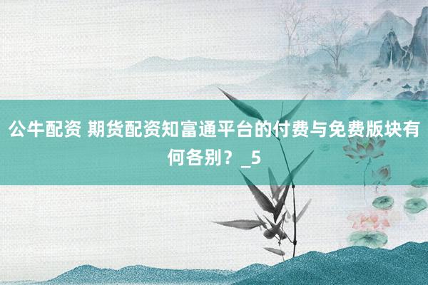 公牛配资 期货配资知富通平台的付费与免费版块有何各别？_5