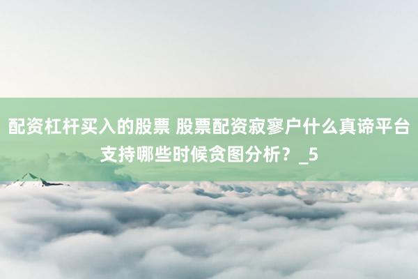 配资杠杆买入的股票 股票配资寂寥户什么真谛平台支持哪些时候贪图分析？_5