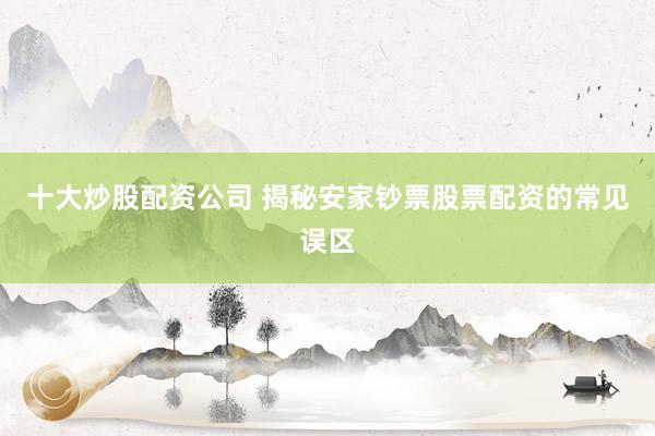 十大炒股配资公司 揭秘安家钞票股票配资的常见误区