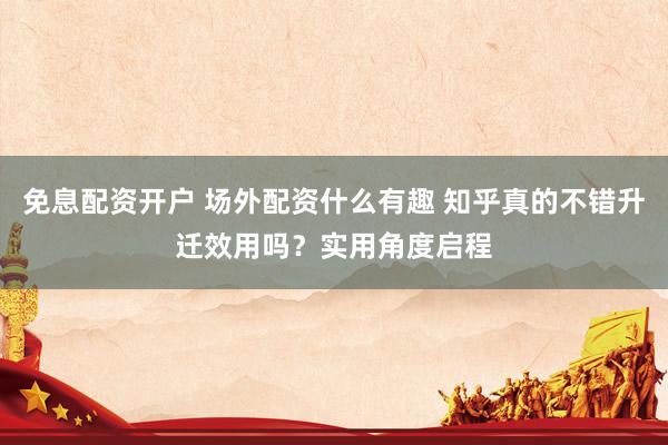 免息配资开户 场外配资什么有趣 知乎真的不错升迁效用吗？实用角度启程
