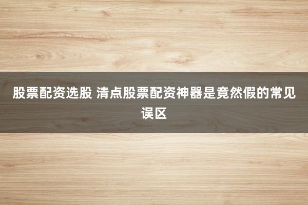 股票配资选股 清点股票配资神器是竟然假的常见误区