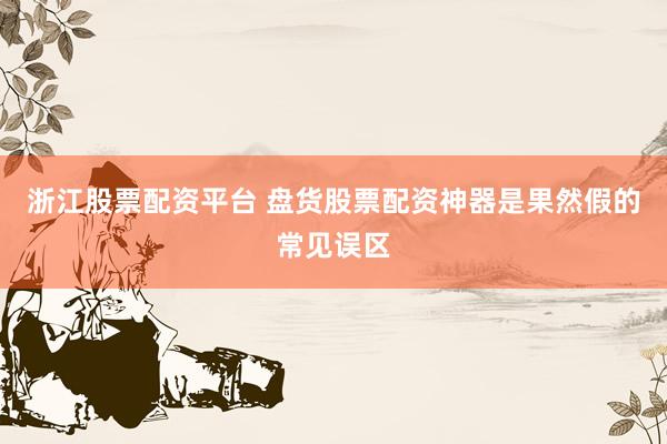 浙江股票配资平台 盘货股票配资神器是果然假的常见误区