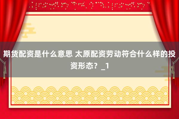 期货配资是什么意思 太原配资劳动符合什么样的投资形态？_1