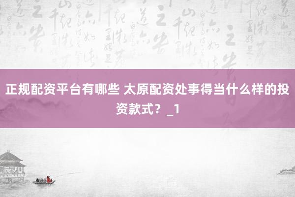 正规配资平台有哪些 太原配资处事得当什么样的投资款式？_1