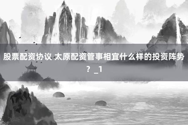 股票配资协议 太原配资管事相宜什么样的投资阵势？_1