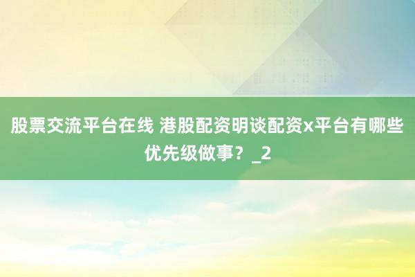 股票交流平台在线 港股配资明谈配资x平台有哪些优先级做事？_2
