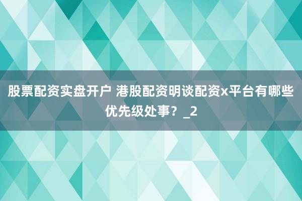 股票配资实盘开户 港股配资明谈配资x平台有哪些优先级处事？_2