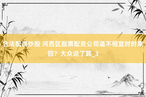 合法配资炒股 河西区股票配资公司适不相宜时时来回？大众说了算_3
