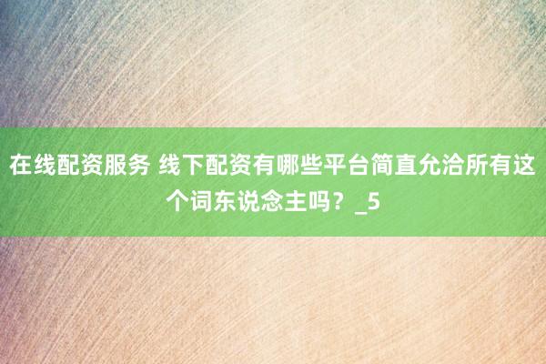 在线配资服务 线下配资有哪些平台简直允洽所有这个词东说念主吗？_5