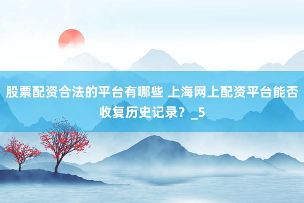 股票配资合法的平台有哪些 上海网上配资平台能否收复历史记录？_5