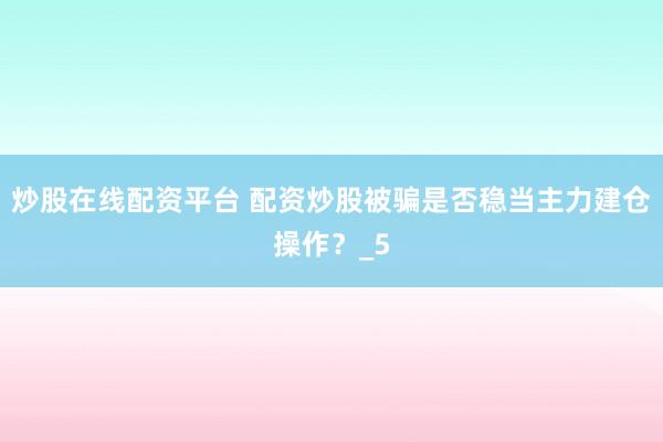 炒股在线配资平台 配资炒股被骗是否稳当主力建仓操作？_5