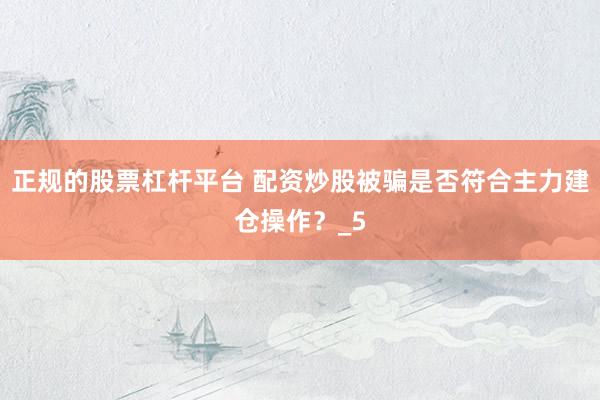 正规的股票杠杆平台 配资炒股被骗是否符合主力建仓操作？_5