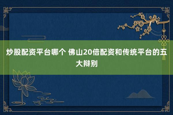 炒股配资平台哪个 佛山20倍配资和传统平台的五大辩别