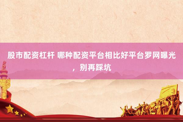 股市配资杠杆 哪种配资平台相比好平台罗网曝光，别再踩坑