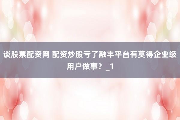 谈股票配资网 配资炒股亏了融丰平台有莫得企业级用户做事？_1