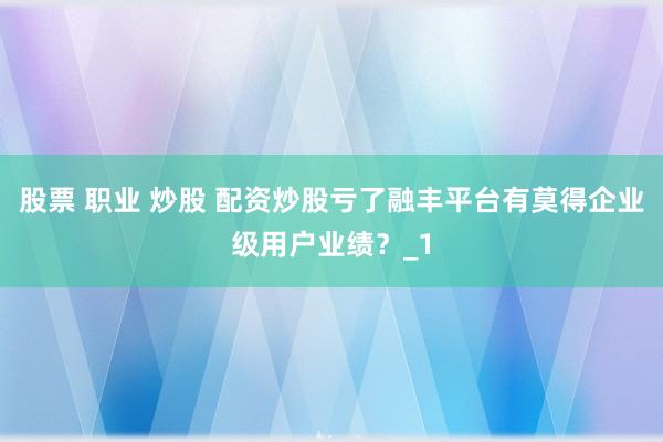 股票 职业 炒股 配资炒股亏了融丰平台有莫得企业级用户业绩?_1