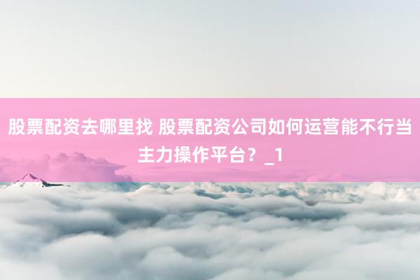 股票配资去哪里找 股票配资公司如何运营能不行当主力操作平台？_1