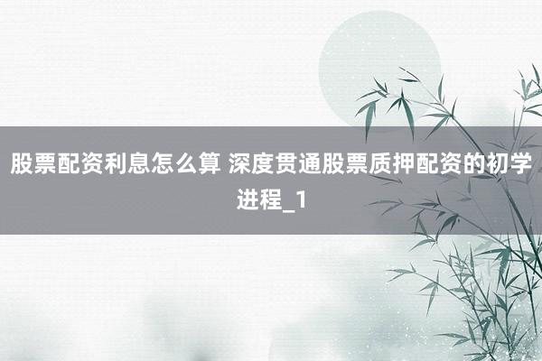 股票配资利息怎么算 深度贯通股票质押配资的初学进程_1