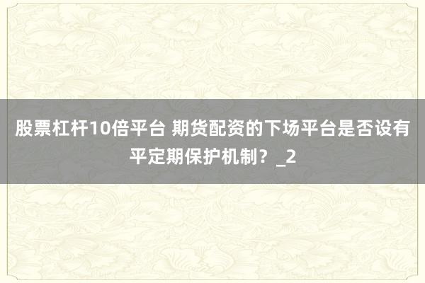 股票杠杆10倍平台 期货配资的下场平台是否设有平定期保护机制？_2