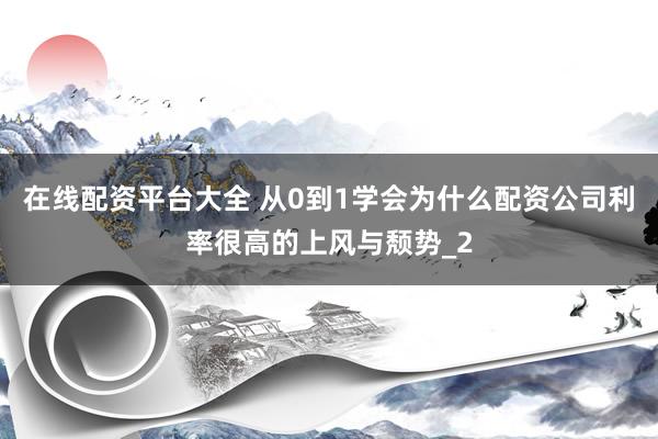 在线配资平台大全 从0到1学会为什么配资公司利率很高的上风与颓势_2