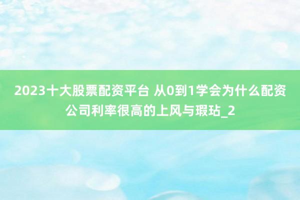 2023十大股票配资平台 从0到1学会为什么配资公司利率很高的上风与瑕玷_2