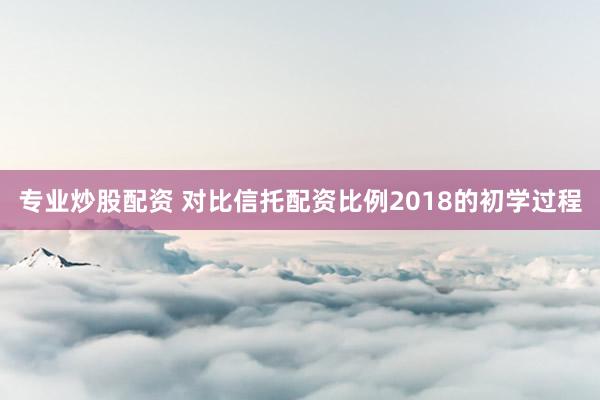 专业炒股配资 对比信托配资比例2018的初学过程