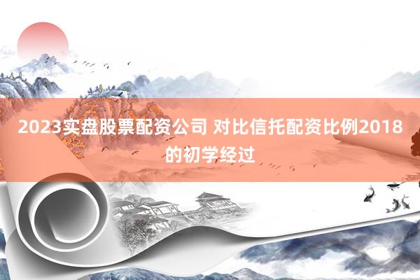 2023实盘股票配资公司 对比信托配资比例2018的初学经过