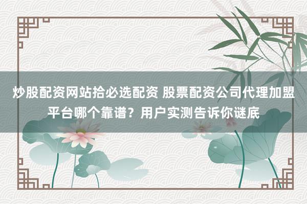 炒股配资网站拾必选配资 股票配资公司代理加盟平台哪个靠谱？用户实测告诉你谜底