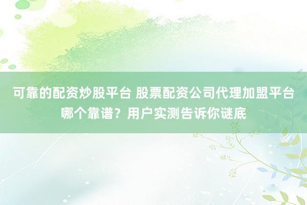 可靠的配资炒股平台 股票配资公司代理加盟平台哪个靠谱？用户实测告诉你谜底
