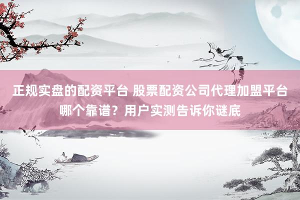 正规实盘的配资平台 股票配资公司代理加盟平台哪个靠谱？用户实测告诉你谜底