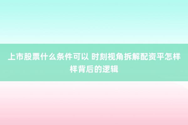 上市股票什么条件可以 时刻视角拆解配资平怎样样背后的逻辑