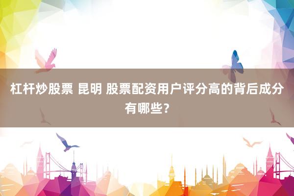 杠杆炒股票 昆明 股票配资用户评分高的背后成分有哪些？