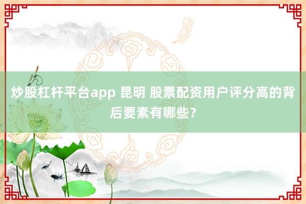 炒股杠杆平台app 昆明 股票配资用户评分高的背后要素有哪些？