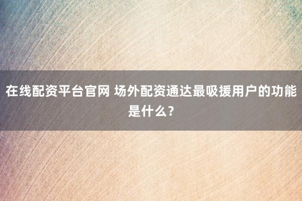 在线配资平台官网 场外配资通达最吸援用户的功能是什么？