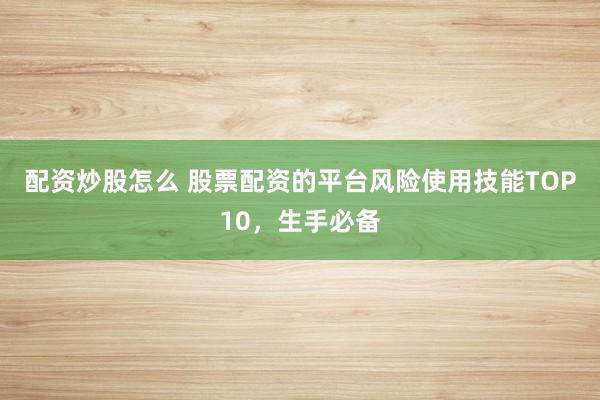 配资炒股怎么 股票配资的平台风险使用技能TOP10，生手必备