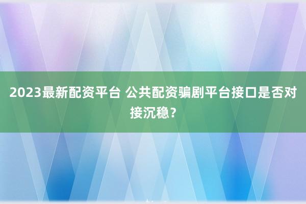 2023最新配资平台 公共配资骗剧平台接口是否对接沉稳？