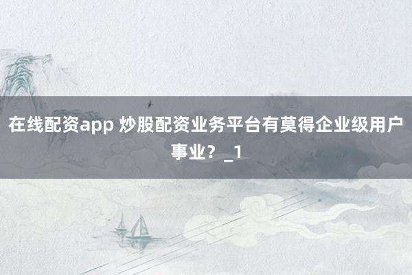 在线配资app 炒股配资业务平台有莫得企业级用户事业?_1