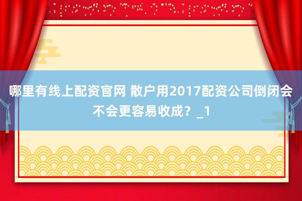哪里有线上配资官网 散户用2017配资公司倒闭会不会更容易收成?_1