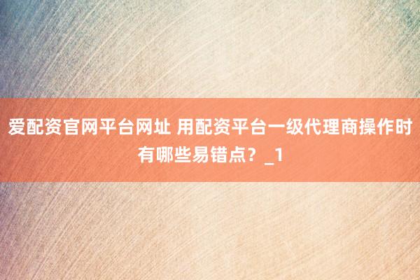 爱配资官网平台网址 用配资平台一级代理商操作时有哪些易错点？_1