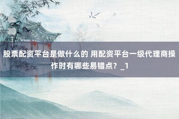 股票配资平台是做什么的 用配资平台一级代理商操作时有哪些易错点？_1