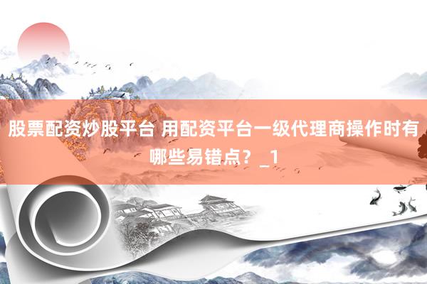 股票配资炒股平台 用配资平台一级代理商操作时有哪些易错点？_1