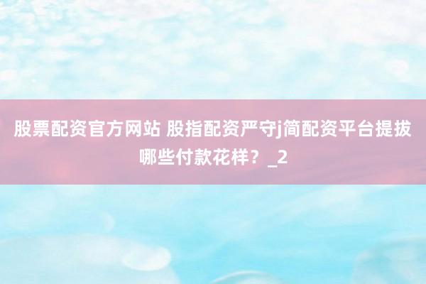 股票配资官方网站 股指配资严守j简配资平台提拔哪些付款花样？_2