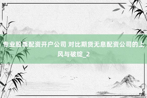 专业股票配资开户公司 对比期货无息配资公司的上风与破绽_2