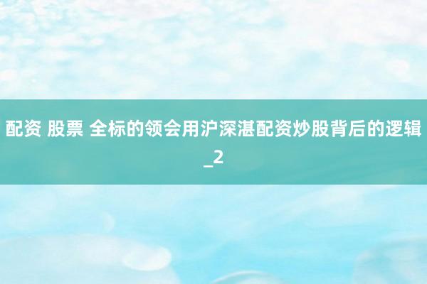 配资 股票 全标的领会用沪深湛配资炒股背后的逻辑_2