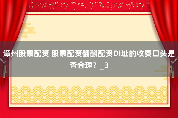 漳州股票配资 股票配资翻翻配资DI址的收费口头是否合理？_3