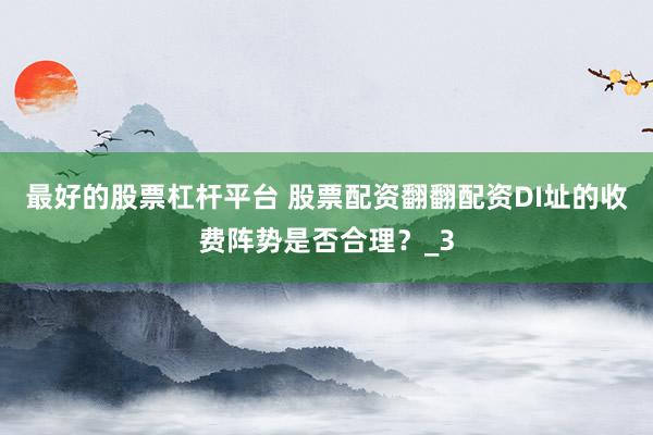 最好的股票杠杆平台 股票配资翻翻配资DI址的收费阵势是否合理？_3